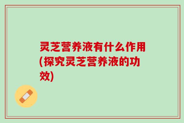 灵芝营养液有什么作用(探究灵芝营养液的功效)