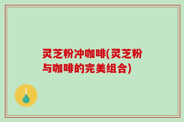 灵芝粉冲咖啡(灵芝粉与咖啡的完美组合)