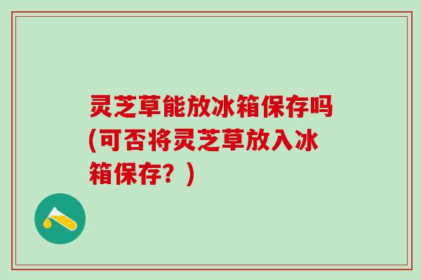 灵芝草能放冰箱保存吗(可否将灵芝草放入冰箱保存？)