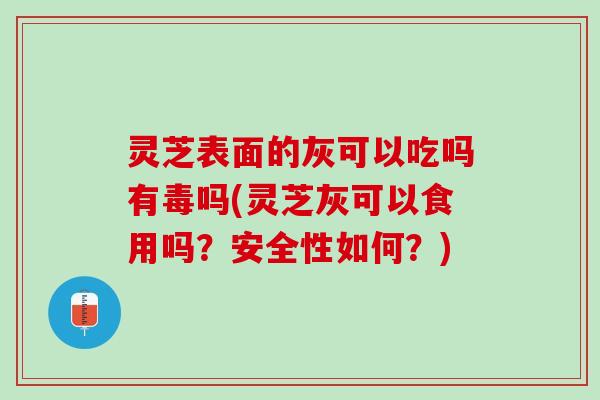 灵芝表面的灰可以吃吗有毒吗(灵芝灰可以食用吗？安全性如何？)