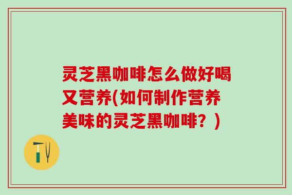 灵芝黑咖啡怎么做好喝又营养(如何制作营养美味的灵芝黑咖啡？)