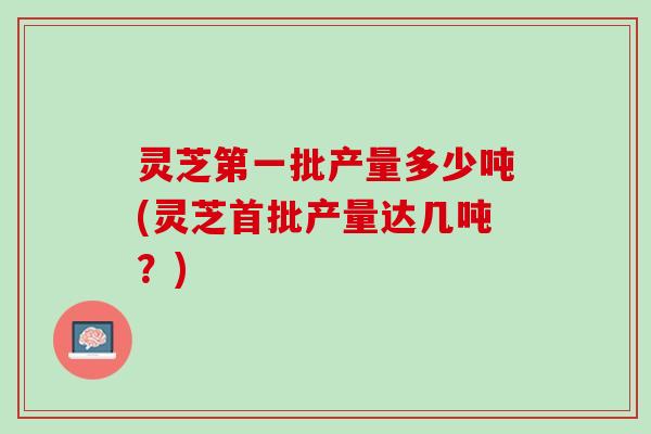 灵芝第一批产量多少吨(灵芝首批产量达几吨？)
