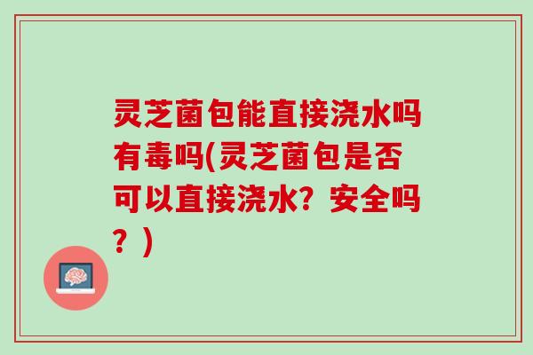 灵芝菌包能直接浇水吗有毒吗(灵芝菌包是否可以直接浇水？安全吗？)