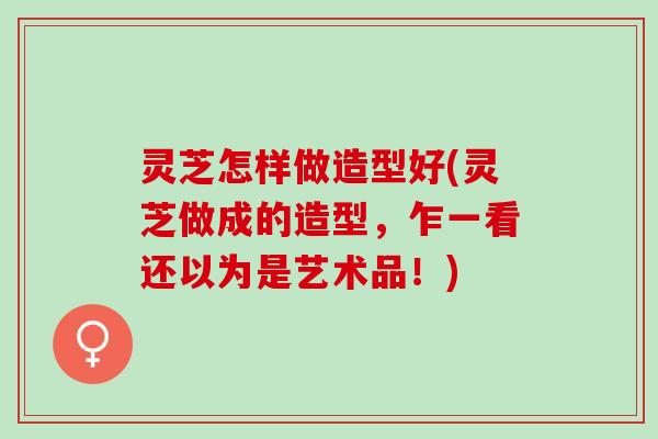 灵芝怎样做造型好(灵芝做成的造型，乍一看还以为是艺术品！)