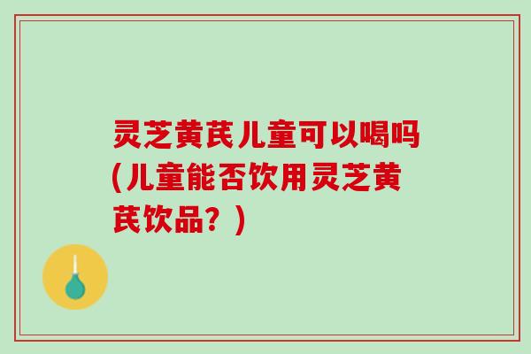 灵芝黄芪儿童可以喝吗(儿童能否饮用灵芝黄芪饮品？)