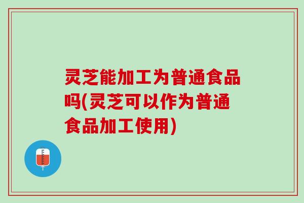 灵芝能加工为普通食品吗(灵芝可以作为普通食品加工使用) 灵芝能加工为普通食品吗(灵芝可以作为普通食品加工使用)