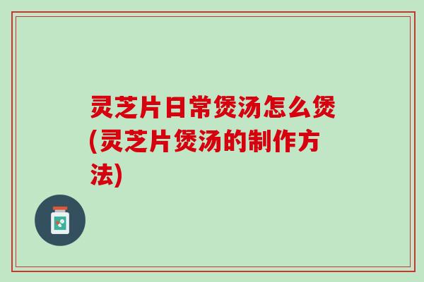 灵芝片日常煲汤怎么煲(灵芝片煲汤的制作方法)