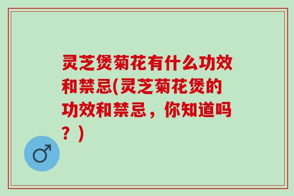 灵芝煲菊花有什么功效和禁忌(灵芝菊花煲的功效和禁忌，你知道吗？)