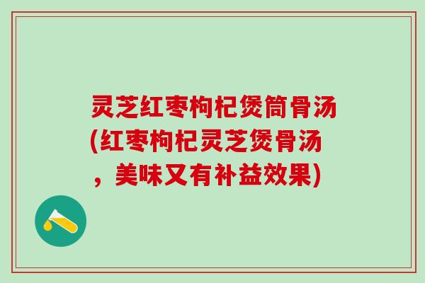 灵芝红枣枸杞煲筒骨汤(红枣枸杞灵芝煲骨汤，美味又有补益效果)