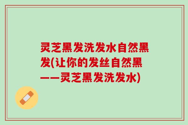 灵芝黑发洗发水自然黑发(让你的发丝自然黑——灵芝黑发洗发水)
