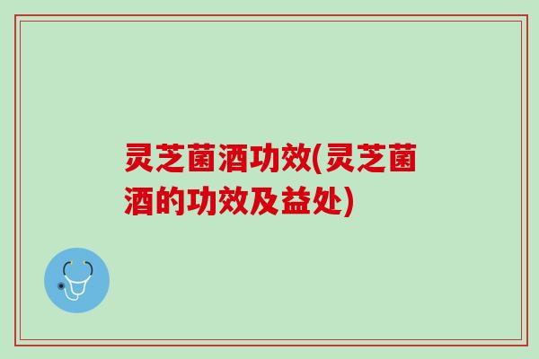 灵芝菌酒功效(灵芝菌酒的功效及益处)