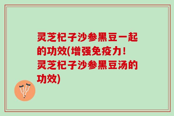 灵芝杞子沙参黑豆一起的功效(增强免疫力!灵芝杞子沙参黑豆汤的功效) 灵芝杞子沙参黑豆一起的功效(增强免疫力!灵芝杞子沙参黑豆汤的功效)