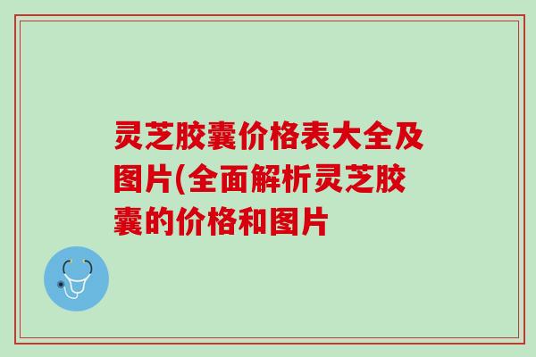 灵芝胶囊价格表大全及图片(全面解析灵芝胶囊的价格和图片