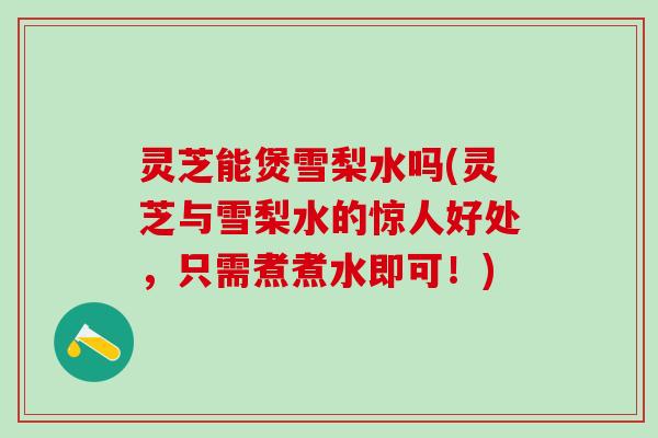 灵芝能煲雪梨水吗(灵芝与雪梨水的惊人好处，只需煮煮水即可！)