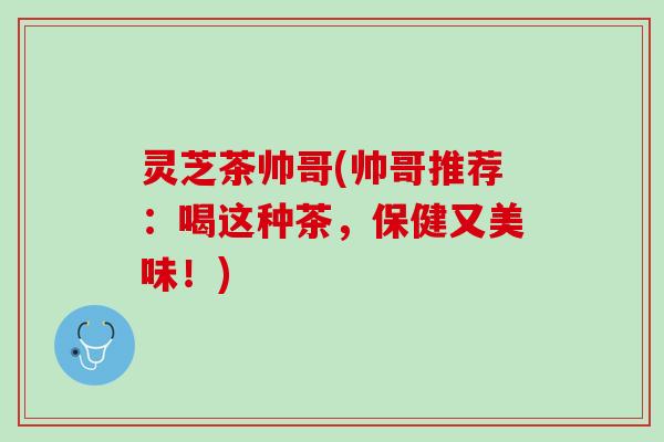 灵芝茶帅哥(帅哥推荐：喝这种茶，保健又美味！)