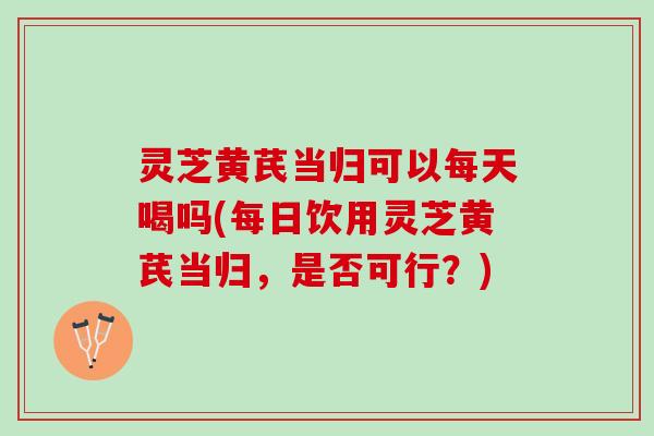 灵芝黄芪当归可以每天喝吗(每日饮用灵芝黄芪当归，是否可行？)