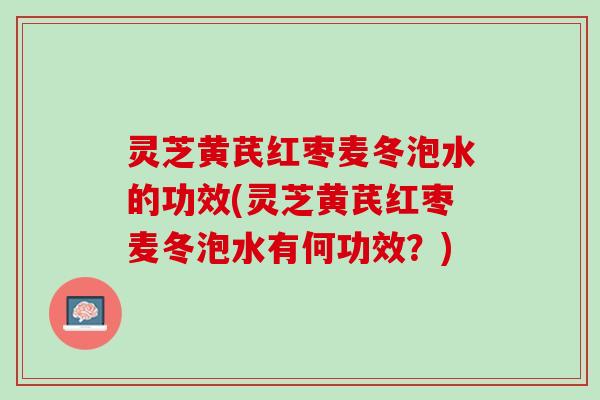 灵芝黄芪红枣麦冬泡水的功效(灵芝黄芪红枣麦冬泡水有何功效?) 灵芝黄芪红枣麦冬泡水的功效(灵芝黄芪红枣麦冬泡水有何功效?)