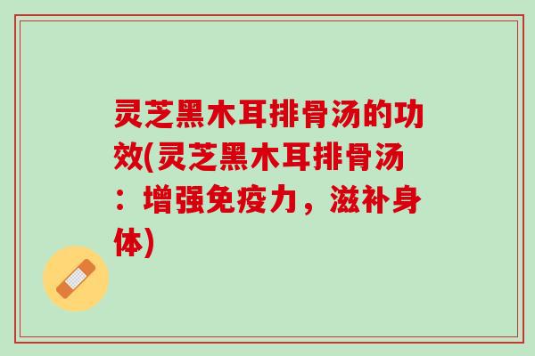 灵芝黑木耳排骨汤的功效(灵芝黑木耳排骨汤：增强免疫力，滋补身体)