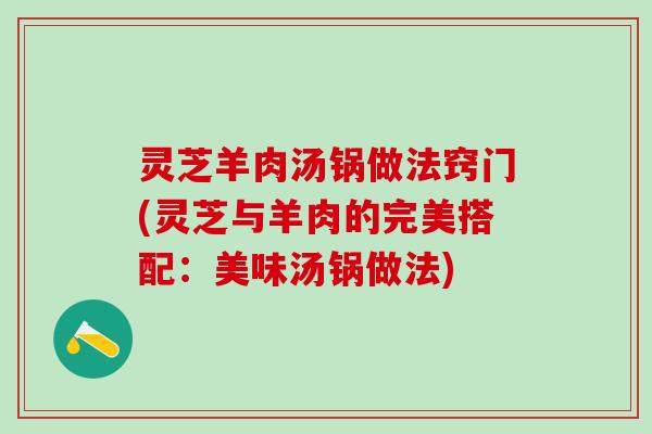 灵芝羊肉汤锅做法窍门(灵芝与羊肉的完美搭配:美味汤锅做法) 灵芝羊肉汤锅做法窍门(灵芝与羊肉的完美搭配:美味汤锅做法)