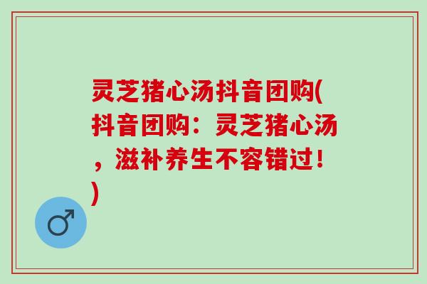 灵芝猪心汤抖音团购(抖音团购：灵芝猪心汤，滋补养生不容错过！)