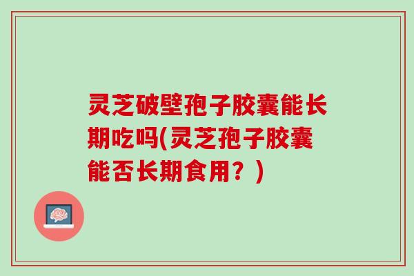 灵芝破壁孢子胶囊能长期吃吗(灵芝孢子胶囊能否长期食用？)