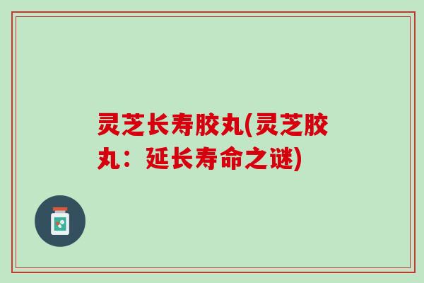 灵芝长寿胶丸(灵芝胶丸:延长寿命之谜) 灵芝长寿胶丸(灵芝胶丸:延长寿命之谜)