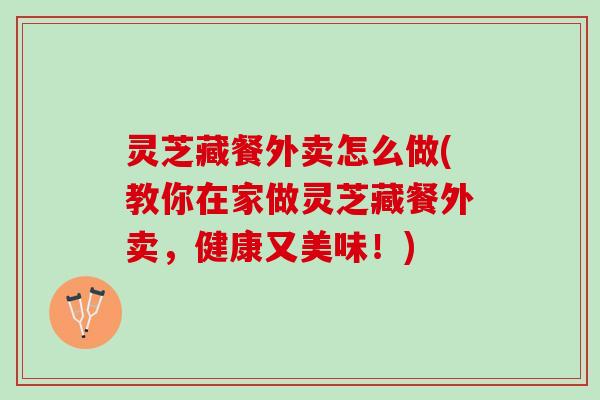 灵芝藏餐外卖怎么做(教你在家做灵芝藏餐外卖，健康又美味！)