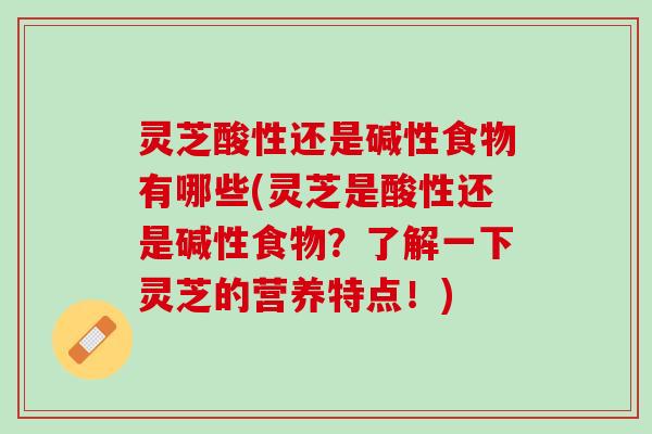 灵芝酸性还是碱性食物有哪些(灵芝是酸性还是碱性食物？了解一下灵芝的营养特点！)