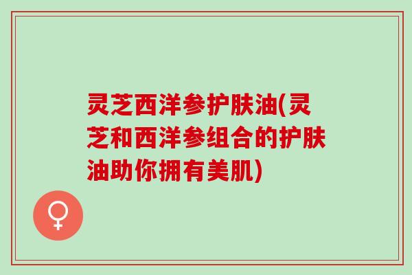 灵芝西洋参护肤油(灵芝和西洋参组合的护肤油助你拥有美肌)