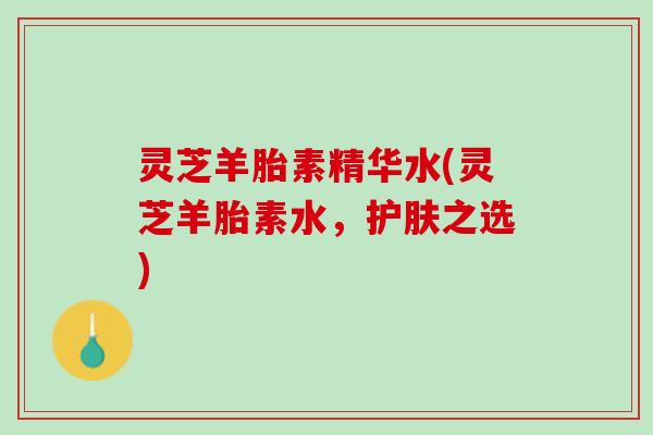 灵芝羊胎素精华水(灵芝羊胎素水，护肤之选)