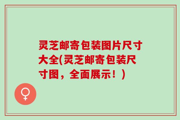 灵芝邮寄包装图片尺寸大全(灵芝邮寄包装尺寸图，全面展示！)