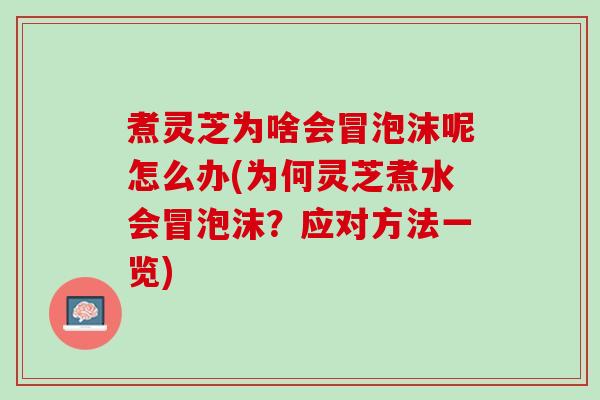 煮灵芝为啥会冒泡沫呢怎么办(为何灵芝煮水会冒泡沫?应对方法一览) 煮灵芝为啥会冒泡沫呢怎么办(为何灵芝煮水会冒泡沫?应对方法一览)