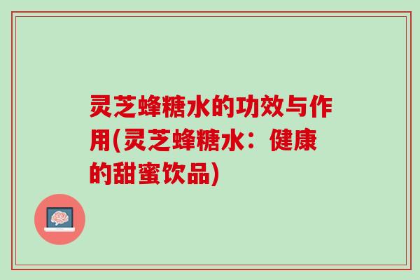 灵芝蜂糖水的功效与作用(灵芝蜂糖水：健康的甜蜜饮品)