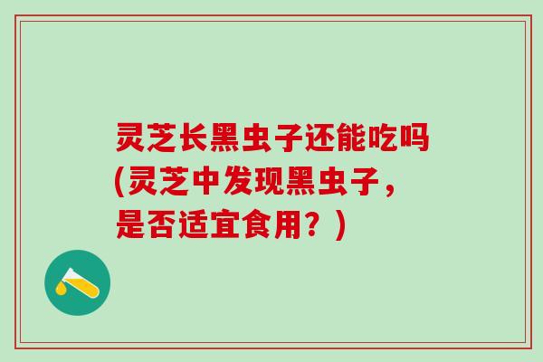 灵芝长黑虫子还能吃吗(灵芝中发现黑虫子，是否适宜食用？)