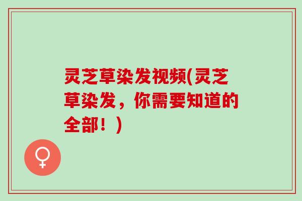 灵芝草染发视频(灵芝草染发，你需要知道的全部！)