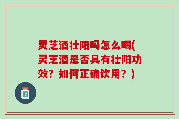 灵芝酒壮阳吗怎么喝(灵芝酒是否具有壮阳功效？如何正确饮用？)