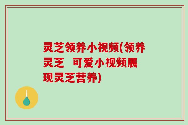 灵芝领养小视频(领养灵芝  可爱小视频展现灵芝营养)