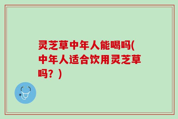 灵芝草中年人能喝吗(中年人适合饮用灵芝草吗？)