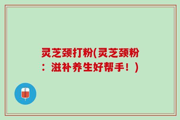 灵芝颈打粉(灵芝颈粉:滋补养生好帮手!) 灵芝颈打粉(灵芝颈粉:滋补养生好帮手!)