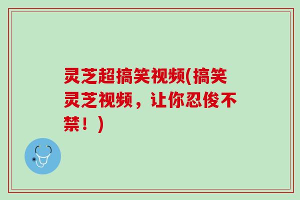 灵芝超搞笑视频(搞笑灵芝视频,让你忍俊不禁!) 灵芝超搞笑视频(搞笑灵芝视频,让你忍俊不禁!)