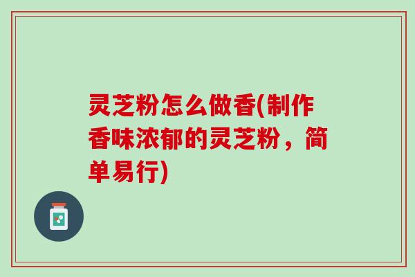 灵芝粉怎么做香(制作香味浓郁的灵芝粉,简单易行) 灵芝粉怎么做香(制作香味浓郁的灵芝粉,简单易行)