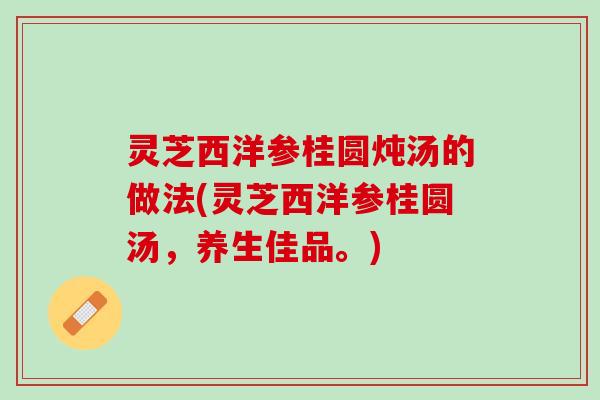 灵芝西洋参桂圆炖汤的做法(灵芝西洋参桂圆汤,养生佳品。) 灵芝西洋参桂圆炖汤的做法(灵芝西洋参桂圆汤,养生佳品。)