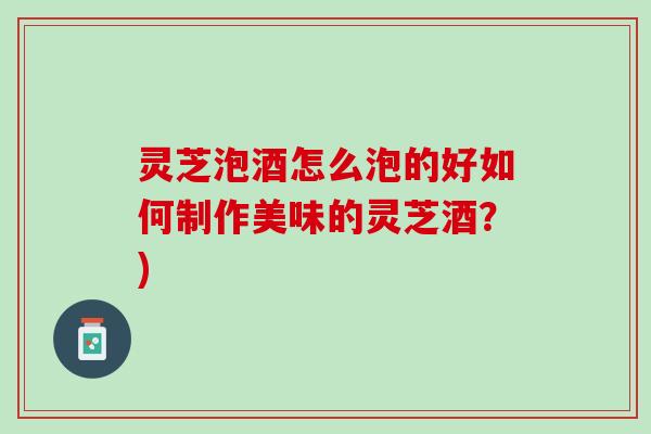 灵芝泡酒怎么泡的好如何制作美味的灵芝酒？)