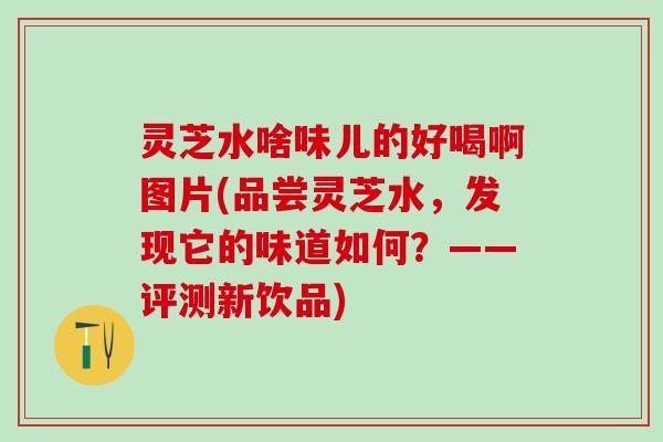 灵芝水啥味儿的好喝啊图片(品尝灵芝水，发现它的味道如何？——评测新饮品)