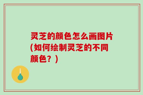 灵芝的颜色怎么画图片(如何绘制灵芝的不同颜色？)