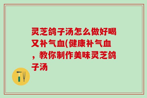 灵芝鸽子汤怎么做好喝又补气血(健康补气血，教你制作美味灵芝鸽子汤