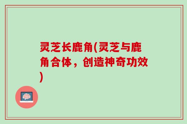 灵芝长鹿角(灵芝与鹿角合体，创造神奇功效)
