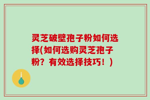 灵芝破壁孢子粉如何选择(如何选购灵芝孢子粉？有效选择技巧！)
