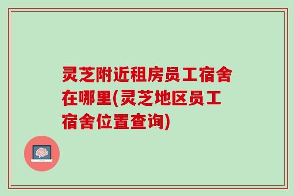 灵芝附近租房员工宿舍在哪里(灵芝地区员工宿舍位置查询)