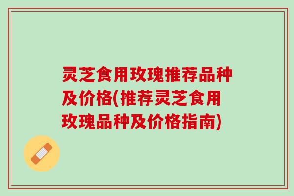灵芝食用玫瑰推荐品种及价格(推荐灵芝食用玫瑰品种及价格指南)
